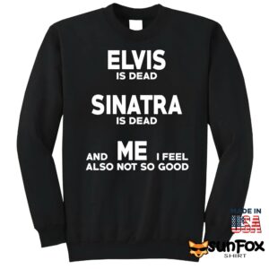 Elvis is dead Sinatra is dead and me i feel also not so good shirt Sweatshirt Z65 black sweatshirt